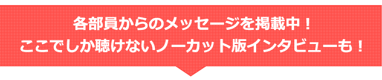 各部員からのメッセージを掲載中！ここでしか聴けないノーカット版インタビューも！